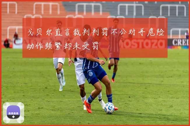 戈贝尔直言裁判判罚不公对手危险动作频繁却未受罚