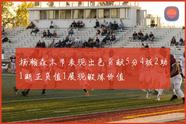 杨瀚森末节表现出色贡献5分4板2助1断正负值1展现锻炼价值