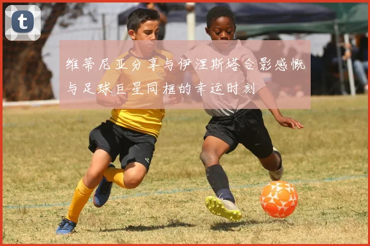 维蒂尼亚分享与伊涅斯塔合影感慨与足球巨星同框的幸运时刻