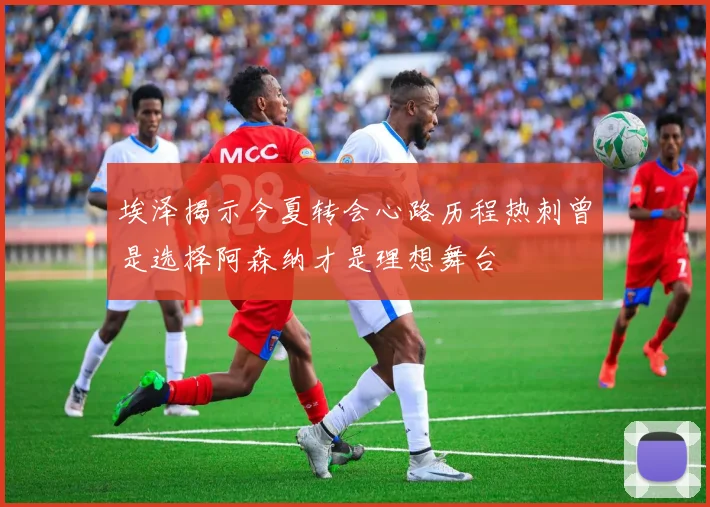 埃泽揭示今夏转会心路历程热刺曾是选择阿森纳才是理想舞台