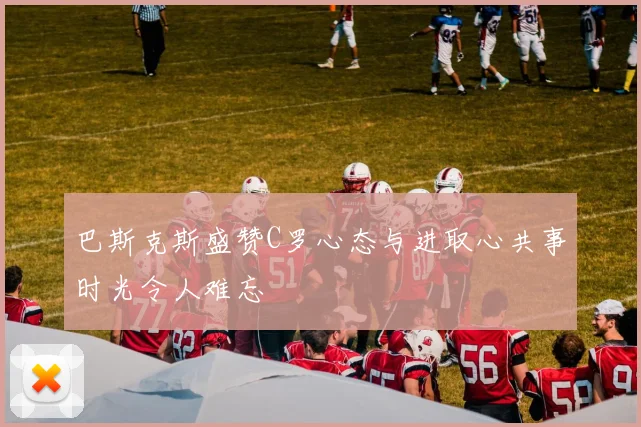 巴斯克斯盛赞C罗心态与进取心共事时光令人难忘