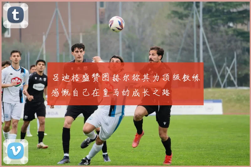 吕迪格盛赞图赫尔称其为顶级教练感慨自己在皇马的成长之路