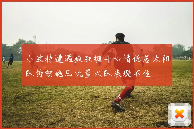 小波特遭遇疯狂缠斗心情低落太阳队持续施压流量大队表现不佳