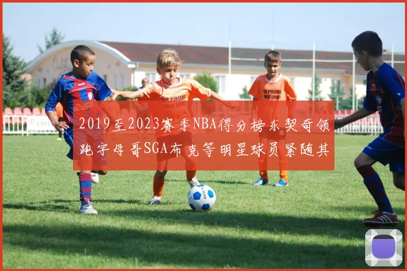 2019至2023赛季NBA得分榜东契奇领跑字母哥SGA布克等明星球员紧随其后
