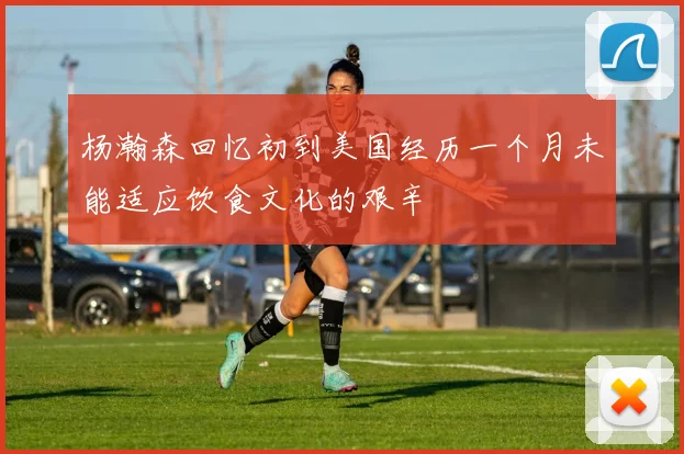 杨瀚森回忆初到美国经历一个月未能适应饮食文化的艰辛