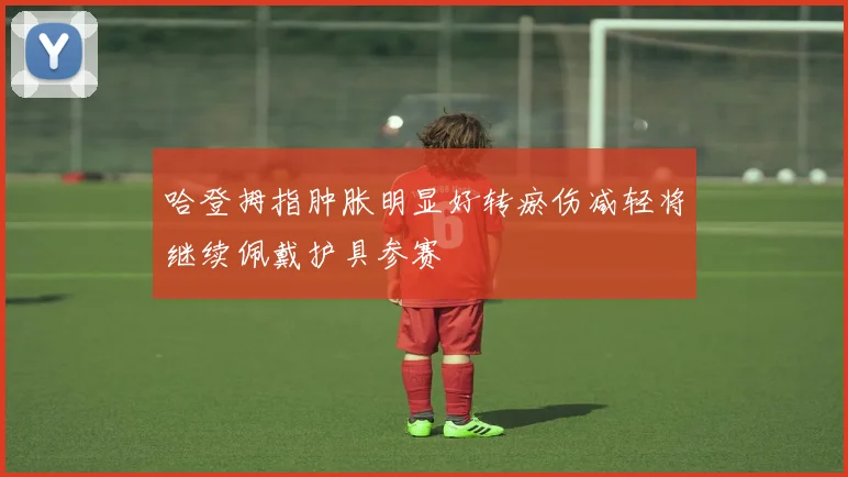 哈登拇指肿胀明显好转瘀伤减轻将继续佩戴护具参赛