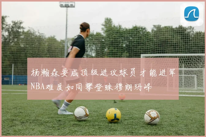 杨瀚森要成顶级进攻球员才能进军NBA难度如同攀登珠穆朗玛峰