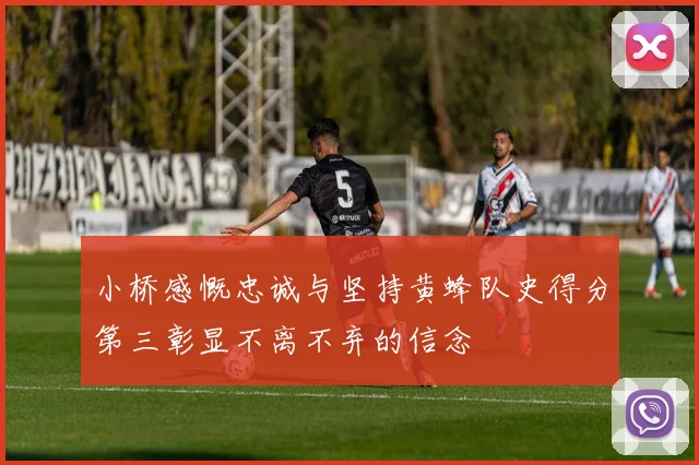 小桥感慨忠诚与坚持黄蜂队史得分第三彰显不离不弃的信念