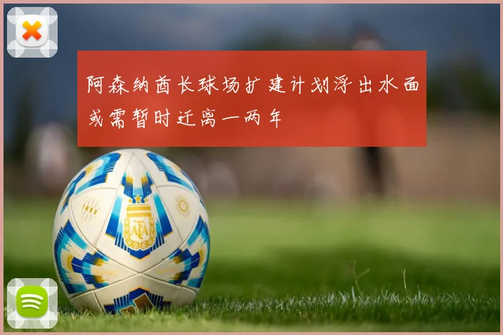 阿森纳酋长球场扩建计划浮出水面或需暂时迁离一两年