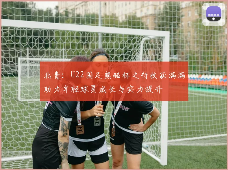北青：U22国足熊猫杯之行收获满满助力年轻球员成长与实力提升
